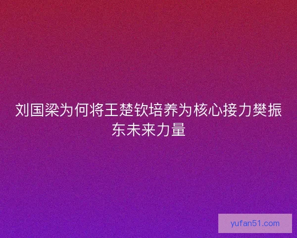刘国梁为何将王楚钦培养为核心接力樊振东未来力量
