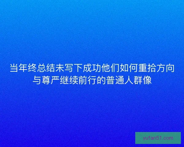 当年终总结未写下成功他们如何重拾方向与尊严继续前行的普通人群像